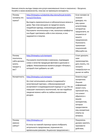 Умение описать выгоды товара или услуги максимально точно и лаконично – бесценно.
Узнайте о своих возможностях, пока вас не превзошли конкуренты.
Почему
человеку это
нужно?
http://lintexplus.ru/odezhda-dlya-doma/bryuki-bridzhi-
losiny/1753-01mv
Выглядеть привлекательно и соблазнительно можно и
дома. При этом женщине не придется носить
неудобную одежду, сковывающую движения.
Расскажите читательнице о том, насколько комфортно
она будет чувствовать себя в этих лосинах, и она
задумается о покупке.
Если человек не
получит
доводов, что
ему нужна
услугатовар,
который вы
предлагаете, он
откажется от
вашего
предложения.
Полезность
привлекает
покупателей.
Обоснуйте ее.
Почему
посетитель
сайта должен
купить
продукт у
вас?
http://lintexplus.ru/o-kompanii
Расскажите посетителям о компании, подтвердив
слова о качестве продукции фактами и данными в
цифрах. Немаловажным является раздел «Отзывы»,
который стоит добавить на сайт.
Стоит доказать
свое
превосходство,
дать понять, что
лучшего
товара/услуги на
рынке не найти.
Конкретность http://lintexplus.ru/o-kompanii
Не стоит использовать штампы («надежный и
качественный партнер», «сбалансированный
ассортимент и индивидуальный подход» и т.д.) Это не
повышает лояльность посетителей, так как подобные
сведения можно найти на любом аналогичном
ресурсе.
Клиенты ищут
конкретики.
Лишняя
информация
может стать
причиной того,
что клиент
обратится к
вашим
конкурентам,
которые
предоставили
ему конкретные
ответы на
вопросы.
Почему
именно
сейчас?
http://lintexplus.ru/
В статье на главной странице нужно отобразить
актуальность предложения, ограничив его
временными рамками. Акционное предложение с
Покупатель
должен захотеть
произвести
действие,
 
