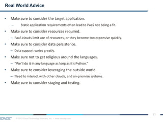 © 2013 Cloud Technology Partners, Inc. / www.cloudtp.com
21
• Make sure to consider the target application.
– Static application requirements often lead to PaaS not being a fit.
• Make sure to consider resources required.
– PaaS clouds limit use of resources, or they become too expensive quickly.
• Make sure to consider data persistence.
– Data support varies greatly.
• Make sure not to get religious around the languages.
– “We’ll do it in any language as long as it’s Python.”
• Make sure to consider leveraging the outside world.
– Need to interact with other clouds, and on-premise systems.
• Make sure to consider staging and testing.
Real World Advice
 