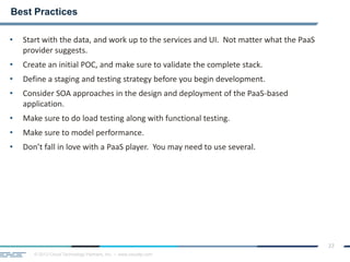 © 2013 Cloud Technology Partners, Inc. / www.cloudtp.com
22
• Start with the data, and work up to the services and UI. Not matter what the PaaS
provider suggests.
• Create an initial POC, and make sure to validate the complete stack.
• Define a staging and testing strategy before you begin development.
• Consider SOA approaches in the design and deployment of the PaaS-based
application.
• Make sure to do load testing along with functional testing.
• Make sure to model performance.
• Don’t fall in love with a PaaS player. You may need to use several.
Best Practices
 