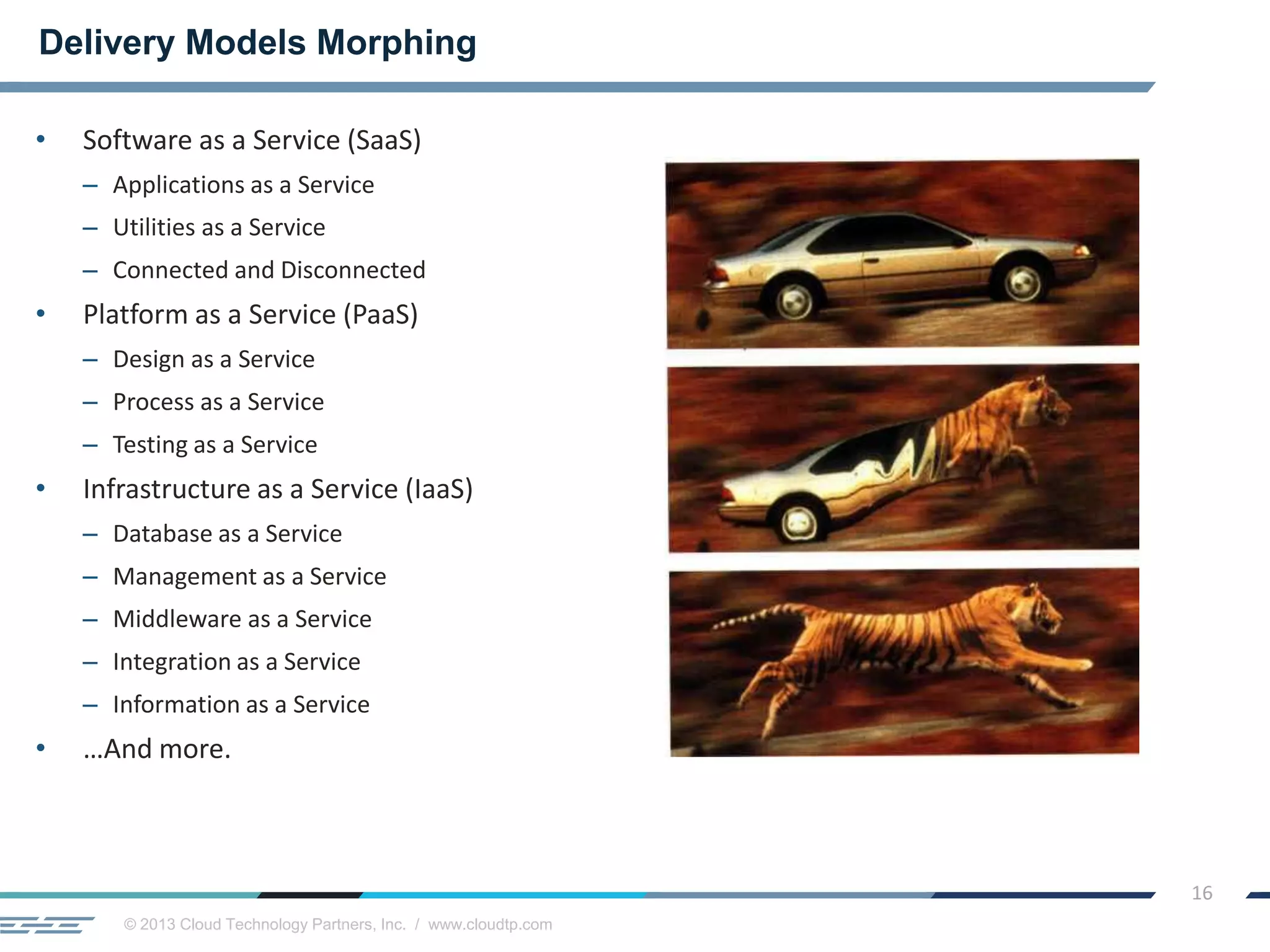 © 2013 Cloud Technology Partners, Inc. / www.cloudtp.com
16
• Software as a Service (SaaS)
– Applications as a Service
– Utilities as a Service
– Connected and Disconnected
• Platform as a Service (PaaS)
– Design as a Service
– Process as a Service
– Testing as a Service
• Infrastructure as a Service (IaaS)
– Database as a Service
– Management as a Service
– Middleware as a Service
– Integration as a Service
– Information as a Service
• …And more.
Delivery Models Morphing
 