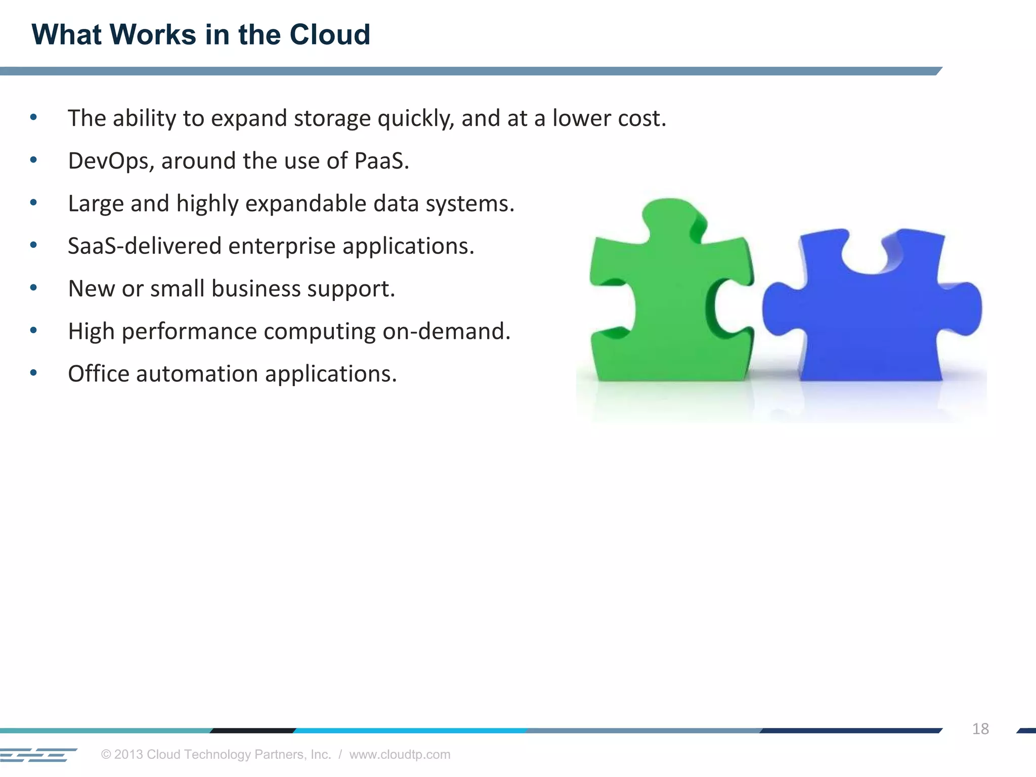 © 2013 Cloud Technology Partners, Inc. / www.cloudtp.com
18
• The ability to expand storage quickly, and at a lower cost.
• DevOps, around the use of PaaS.
• Large and highly expandable data systems.
• SaaS-delivered enterprise applications.
• New or small business support.
• High performance computing on-demand.
• Office automation applications.
What Works in the Cloud
 