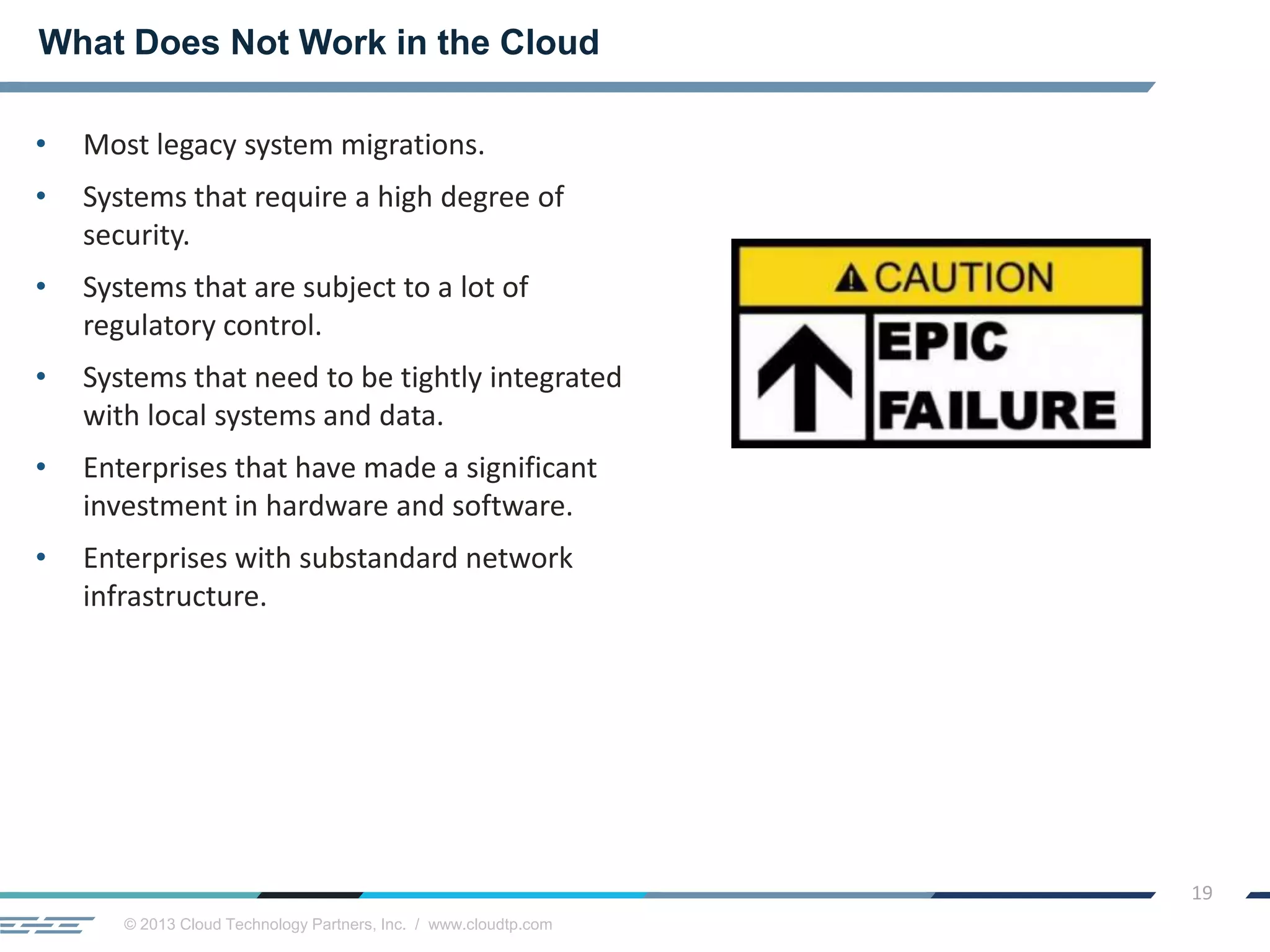© 2013 Cloud Technology Partners, Inc. / www.cloudtp.com
19
• Most legacy system migrations.
• Systems that require a high degree of
security.
• Systems that are subject to a lot of
regulatory control.
• Systems that need to be tightly integrated
with local systems and data.
• Enterprises that have made a significant
investment in hardware and software.
• Enterprises with substandard network
infrastructure.
What Does Not Work in the Cloud
 