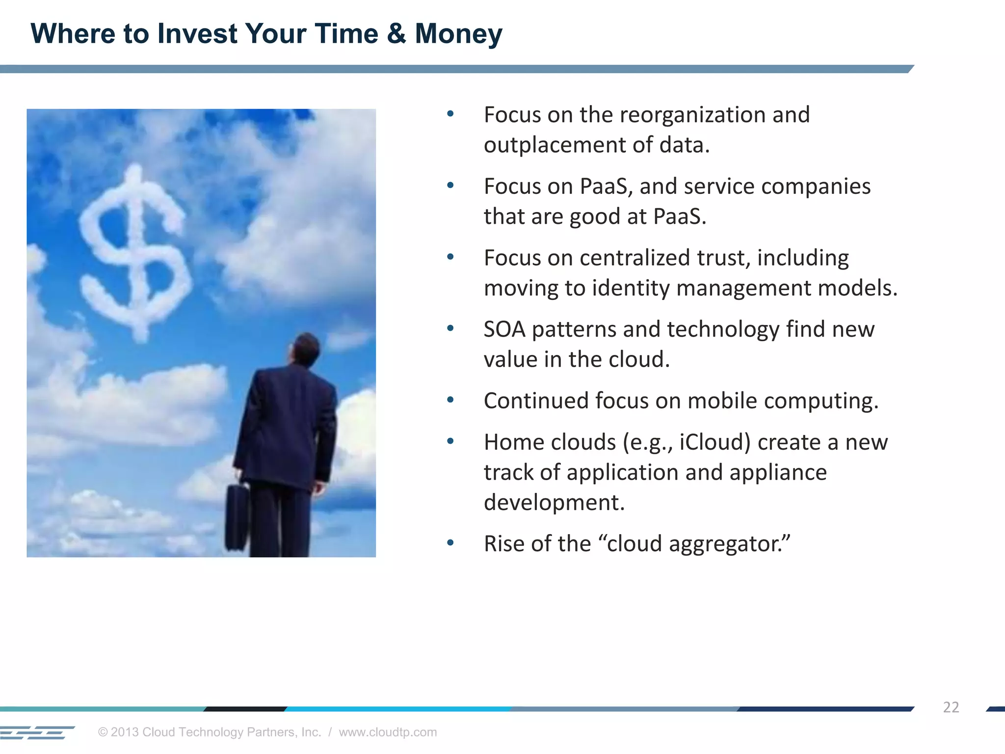 © 2013 Cloud Technology Partners, Inc. / www.cloudtp.com
22
• Focus on the reorganization and
outplacement of data.
• Focus on PaaS, and service companies
that are good at PaaS.
• Focus on centralized trust, including
moving to identity management models.
• SOA patterns and technology find new
value in the cloud.
• Continued focus on mobile computing.
• Home clouds (e.g., iCloud) create a new
track of application and appliance
development.
• Rise of the “cloud aggregator.”
Where to Invest Your Time & Money
 