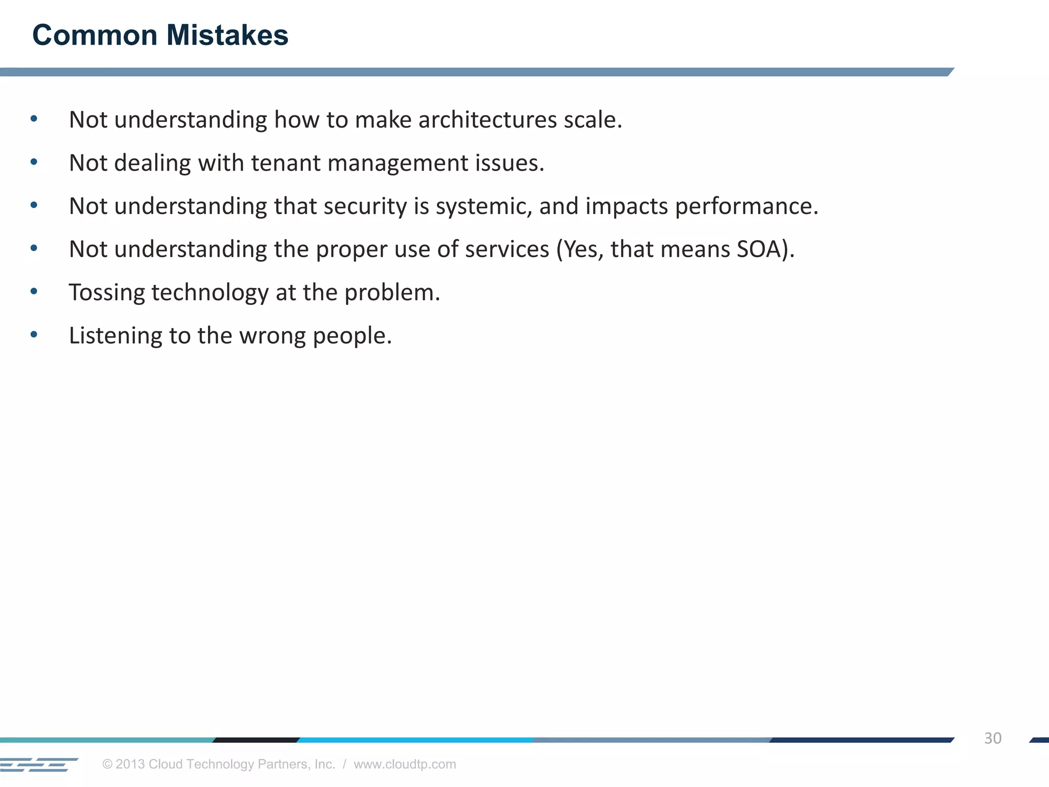 © 2013 Cloud Technology Partners, Inc. / www.cloudtp.com
30
• Not understanding how to make architectures scale.
• Not dealing with tenant management issues.
• Not understanding that security is systemic, and impacts performance.
• Not understanding the proper use of services (Yes, that means SOA).
• Tossing technology at the problem.
• Listening to the wrong people.
Common Mistakes
 
