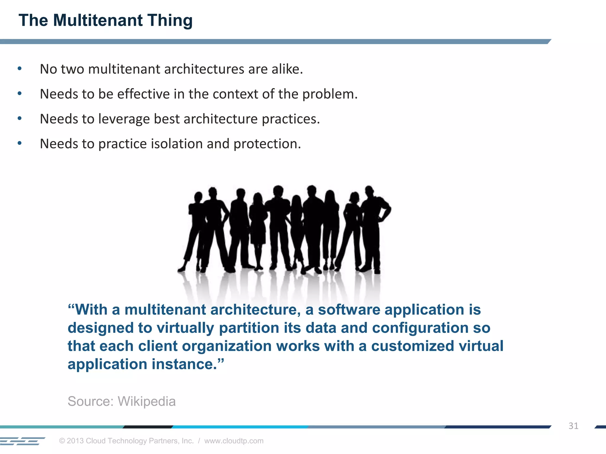 © 2013 Cloud Technology Partners, Inc. / www.cloudtp.com
31
• No two multitenant architectures are alike.
• Needs to be effective in the context of the problem.
• Needs to leverage best architecture practices.
• Needs to practice isolation and protection.
The Multitenant Thing
“With a multitenant architecture, a software application is
designed to virtually partition its data and configuration so
that each client organization works with a customized virtual
application instance.”
Source: Wikipedia
 