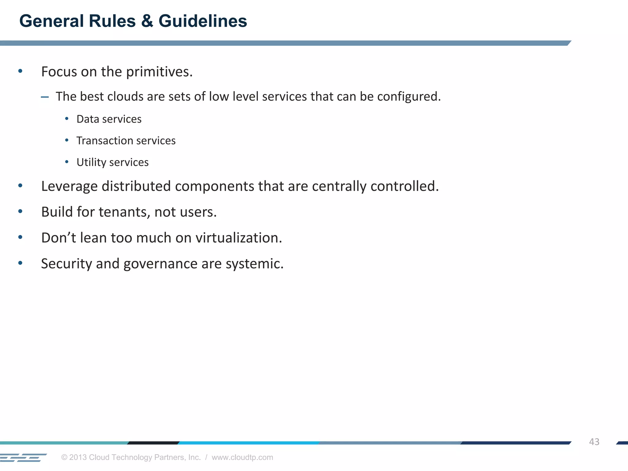 © 2013 Cloud Technology Partners, Inc. / www.cloudtp.com
43
• Focus on the primitives.
– The best clouds are sets of low level services that can be configured.
• Data services
• Transaction services
• Utility services
• Leverage distributed components that are centrally controlled.
• Build for tenants, not users.
• Don’t lean too much on virtualization.
• Security and governance are systemic.
General Rules & Guidelines
 