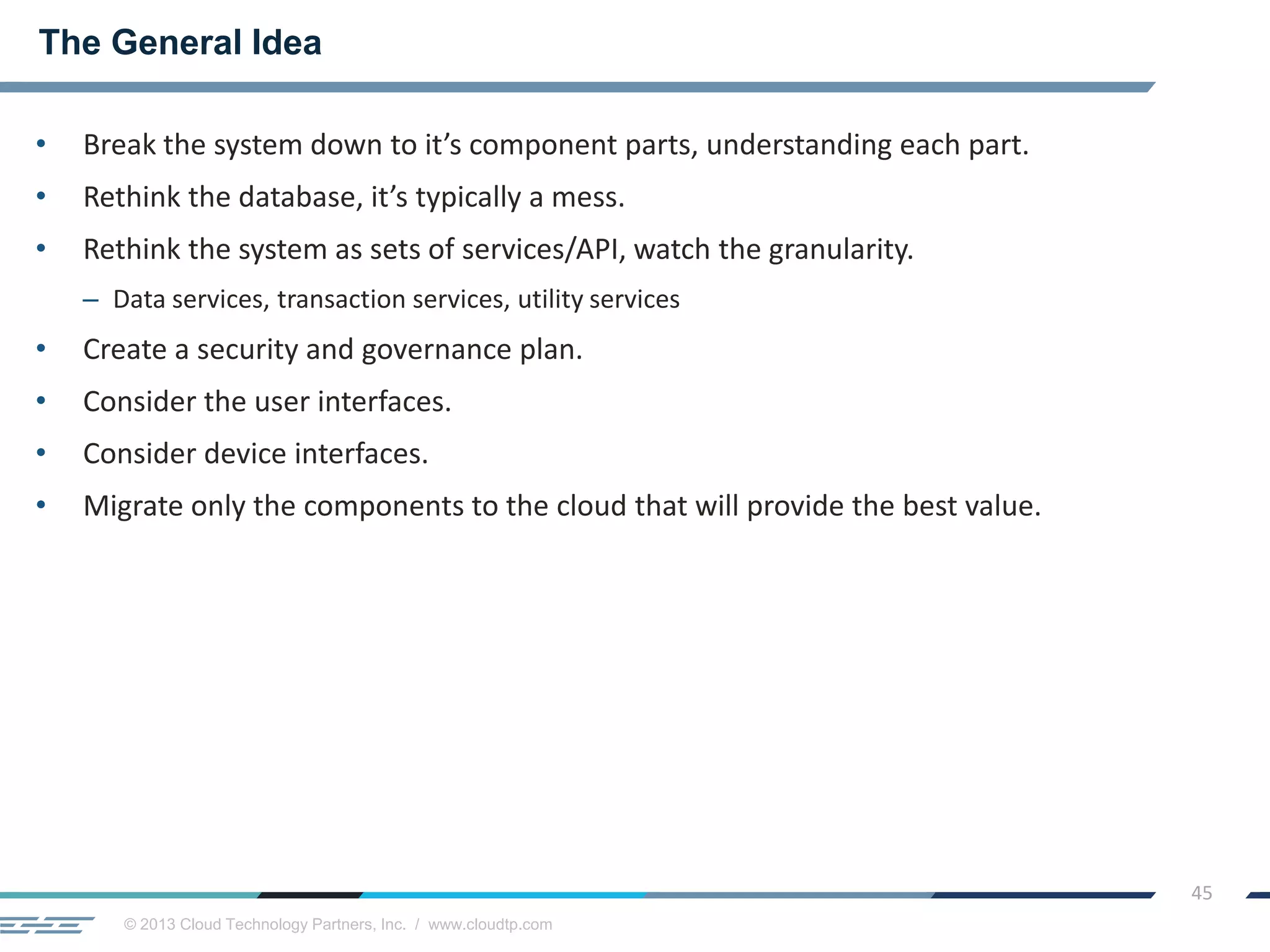 © 2013 Cloud Technology Partners, Inc. / www.cloudtp.com
45
• Break the system down to it’s component parts, understanding each part.
• Rethink the database, it’s typically a mess.
• Rethink the system as sets of services/API, watch the granularity.
– Data services, transaction services, utility services
• Create a security and governance plan.
• Consider the user interfaces.
• Consider device interfaces.
• Migrate only the components to the cloud that will provide the best value.
The General Idea
 