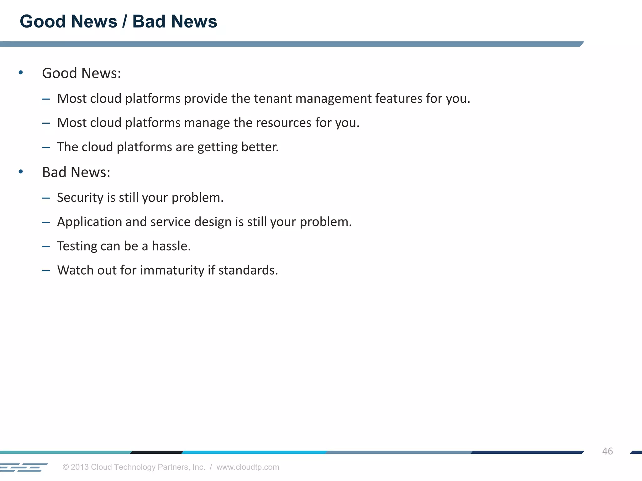 © 2013 Cloud Technology Partners, Inc. / www.cloudtp.com
46
• Good News:
– Most cloud platforms provide the tenant management features for you.
– Most cloud platforms manage the resources for you.
– The cloud platforms are getting better.
• Bad News:
– Security is still your problem.
– Application and service design is still your problem.
– Testing can be a hassle.
– Watch out for immaturity if standards.
Good News / Bad News
 
