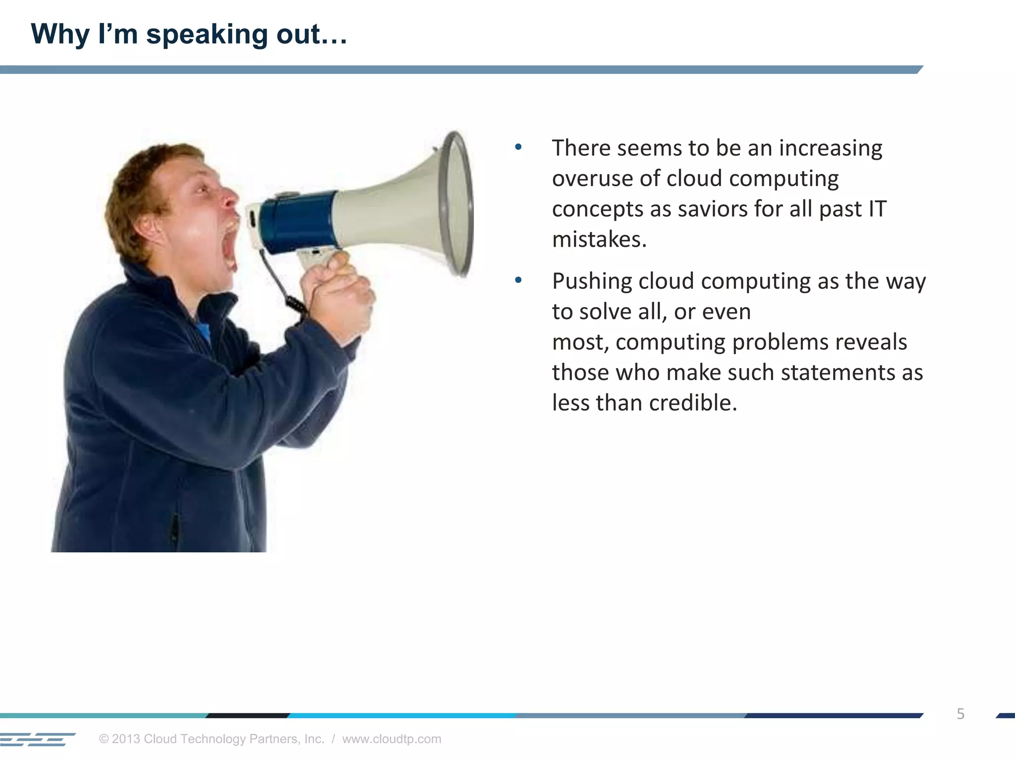 © 2013 Cloud Technology Partners, Inc. / www.cloudtp.com
5
• There seems to be an increasing
overuse of cloud computing
concepts as saviors for all past IT
mistakes.
• Pushing cloud computing as the way
to solve all, or even
most, computing problems reveals
those who make such statements as
less than credible.
Why I’m speaking out…
 