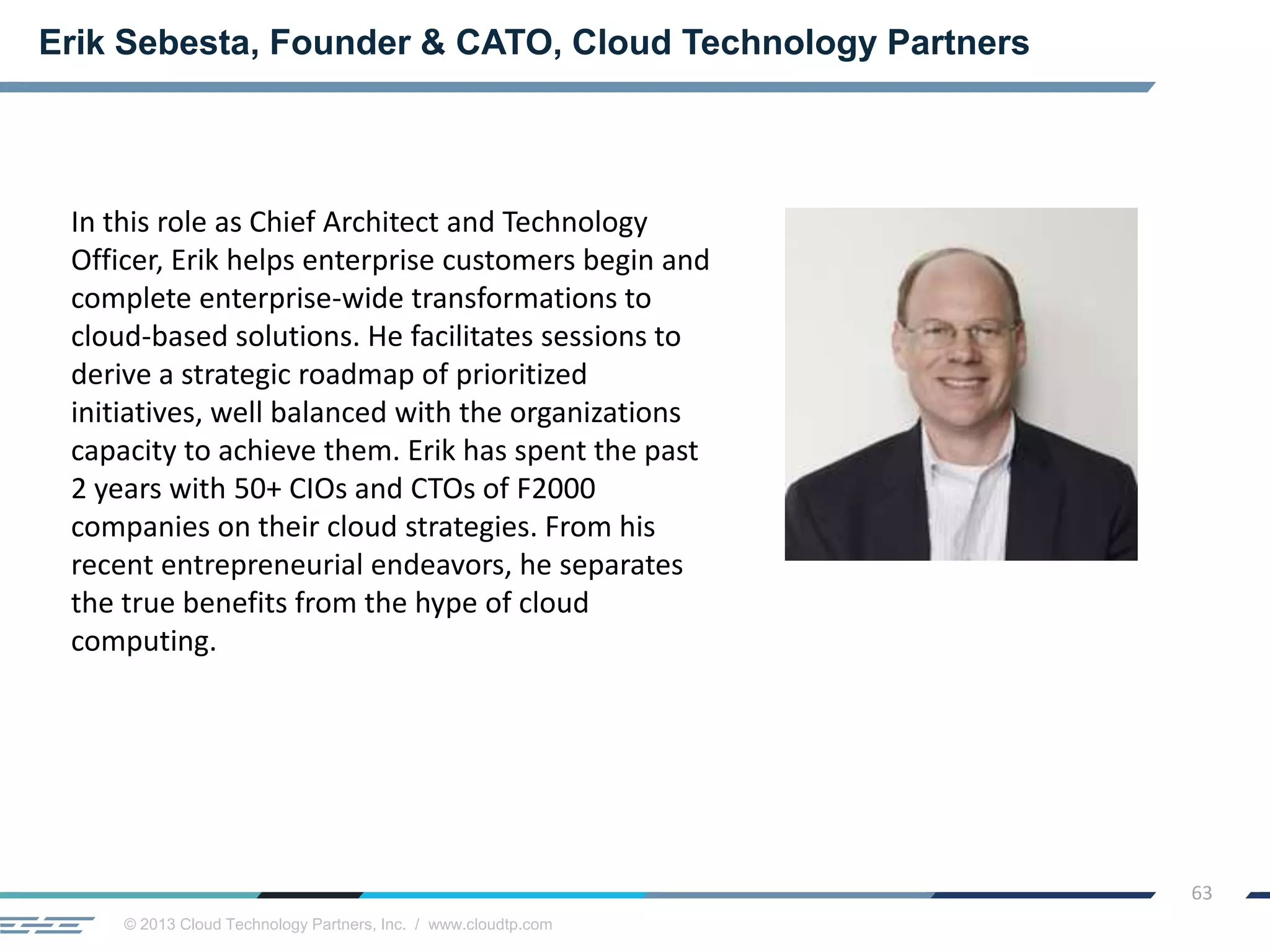 © 2013 Cloud Technology Partners, Inc. / www.cloudtp.com
63
Erik Sebesta, Founder & CATO, Cloud Technology Partners
In this role as Chief Architect and Technology
Officer, Erik helps enterprise customers begin and
complete enterprise-wide transformations to
cloud-based solutions. He facilitates sessions to
derive a strategic roadmap of prioritized
initiatives, well balanced with the organizations
capacity to achieve them. Erik has spent the past
2 years with 50+ CIOs and CTOs of F2000
companies on their cloud strategies. From his
recent entrepreneurial endeavors, he separates
the true benefits from the hype of cloud
computing.
 