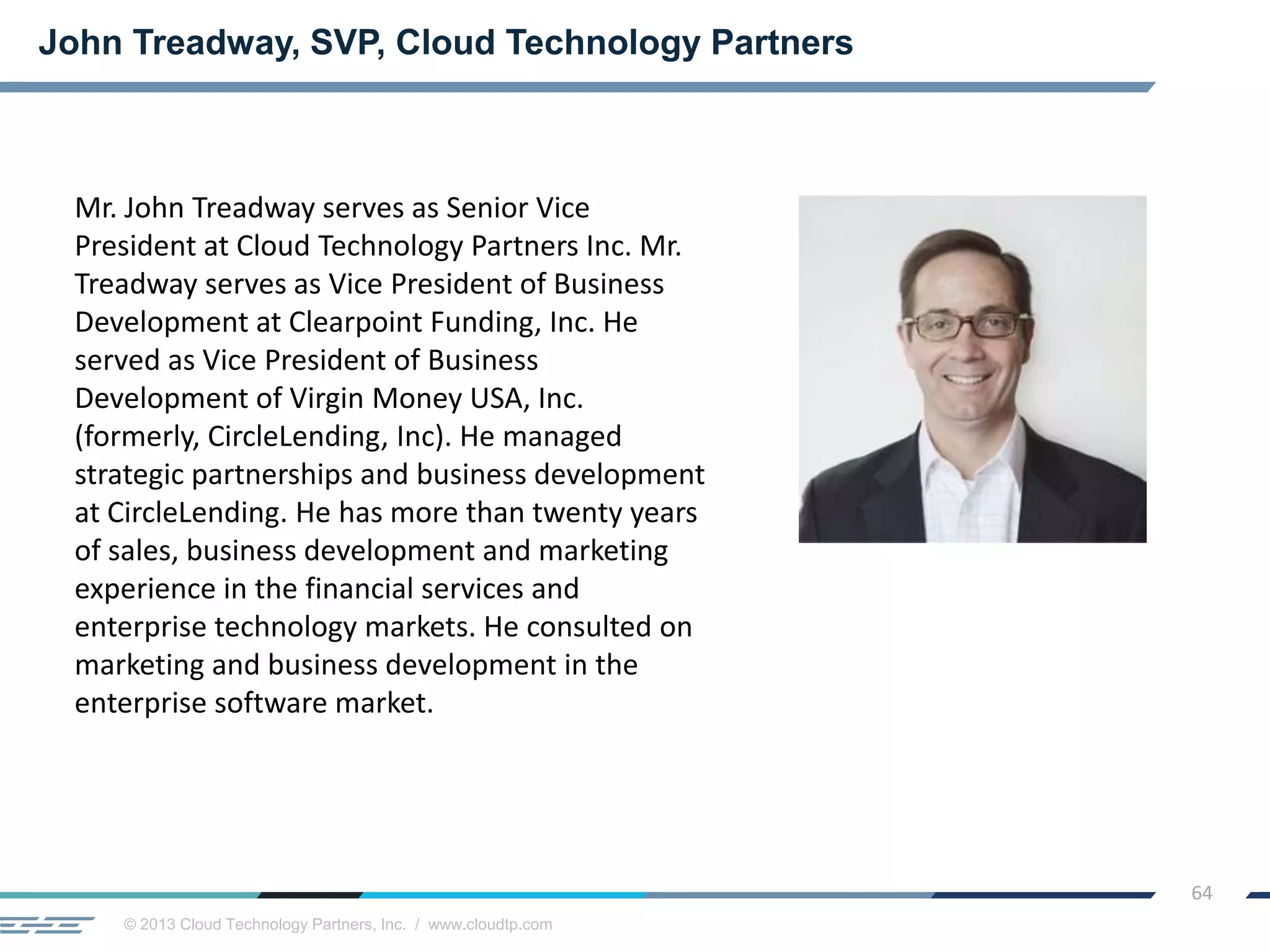 © 2013 Cloud Technology Partners, Inc. / www.cloudtp.com
64
John Treadway, SVP, Cloud Technology Partners
Mr. John Treadway serves as Senior Vice
President at Cloud Technology Partners Inc. Mr.
Treadway serves as Vice President of Business
Development at Clearpoint Funding, Inc. He
served as Vice President of Business
Development of Virgin Money USA, Inc.
(formerly, CircleLending, Inc). He managed
strategic partnerships and business development
at CircleLending. He has more than twenty years
of sales, business development and marketing
experience in the financial services and
enterprise technology markets. He consulted on
marketing and business development in the
enterprise software market.
 