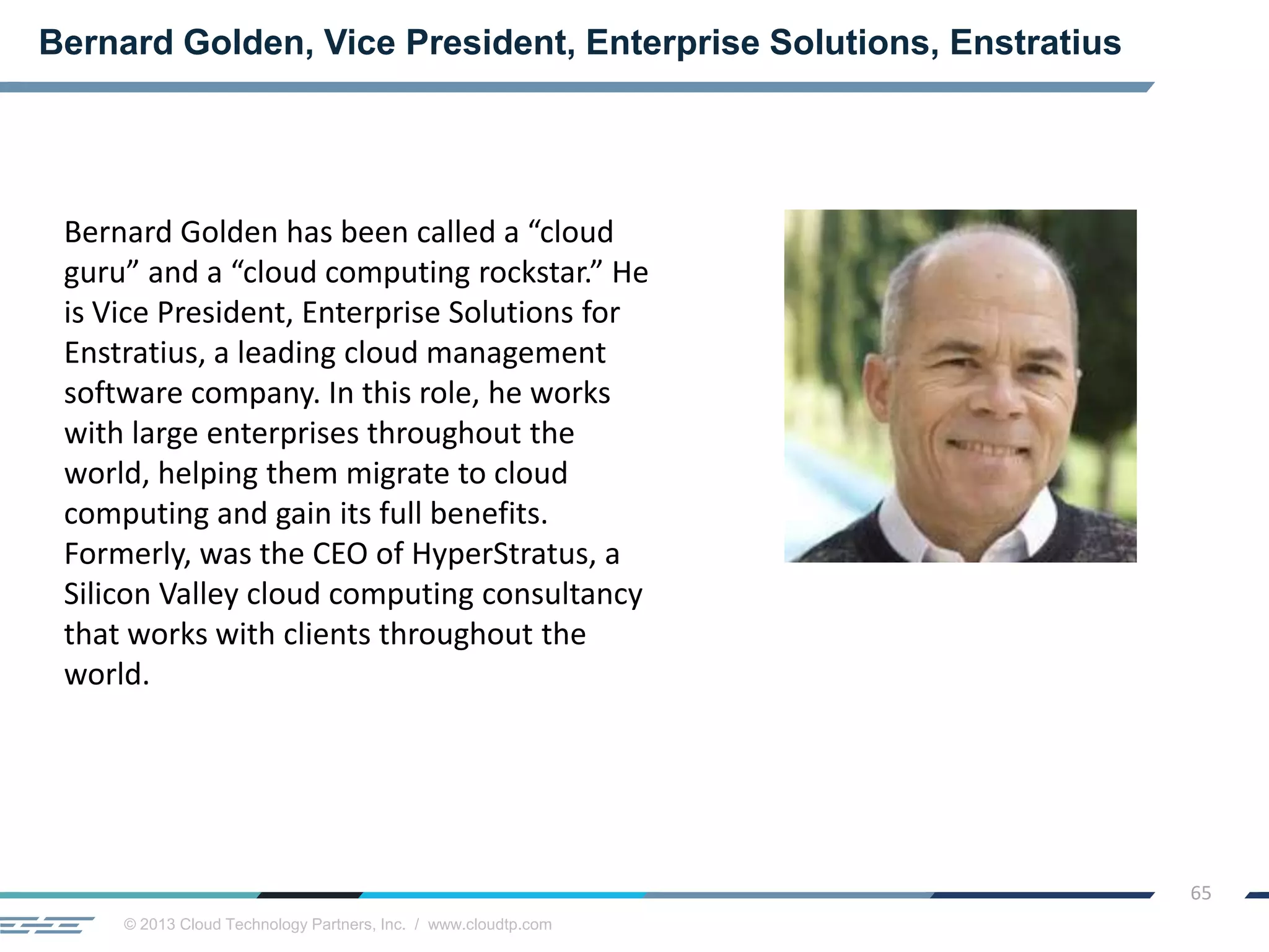 © 2013 Cloud Technology Partners, Inc. / www.cloudtp.com
65
Bernard Golden, Vice President, Enterprise Solutions, Enstratius
Bernard Golden has been called a “cloud
guru” and a “cloud computing rockstar.” He
is Vice President, Enterprise Solutions for
Enstratius, a leading cloud management
software company. In this role, he works
with large enterprises throughout the
world, helping them migrate to cloud
computing and gain its full benefits.
Formerly, was the CEO of HyperStratus, a
Silicon Valley cloud computing consultancy
that works with clients throughout the
world.
 