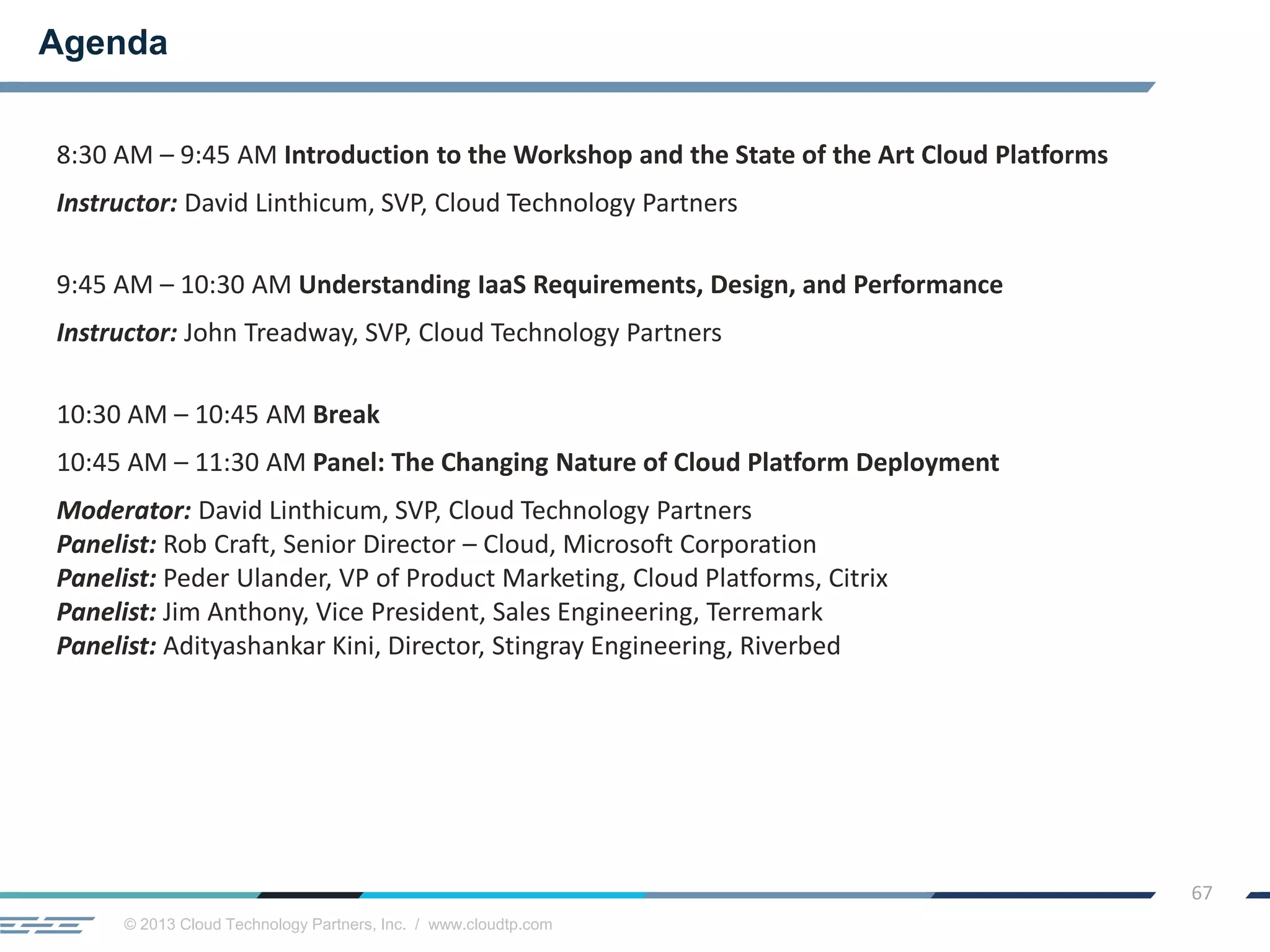 © 2013 Cloud Technology Partners, Inc. / www.cloudtp.com
67
8:30 AM – 9:45 AM Introduction to the Workshop and the State of the Art Cloud Platforms
Instructor: David Linthicum, SVP, Cloud Technology Partners
9:45 AM – 10:30 AM Understanding IaaS Requirements, Design, and Performance
Instructor: John Treadway, SVP, Cloud Technology Partners
10:30 AM – 10:45 AM Break
10:45 AM – 11:30 AM Panel: The Changing Nature of Cloud Platform Deployment
Moderator: David Linthicum, SVP, Cloud Technology Partners
Panelist: Rob Craft, Senior Director – Cloud, Microsoft Corporation
Panelist: Peder Ulander, VP of Product Marketing, Cloud Platforms, Citrix
Panelist: Jim Anthony, Vice President, Sales Engineering, Terremark
Panelist: Adityashankar Kini, Director, Stingray Engineering, Riverbed
Agenda
 
