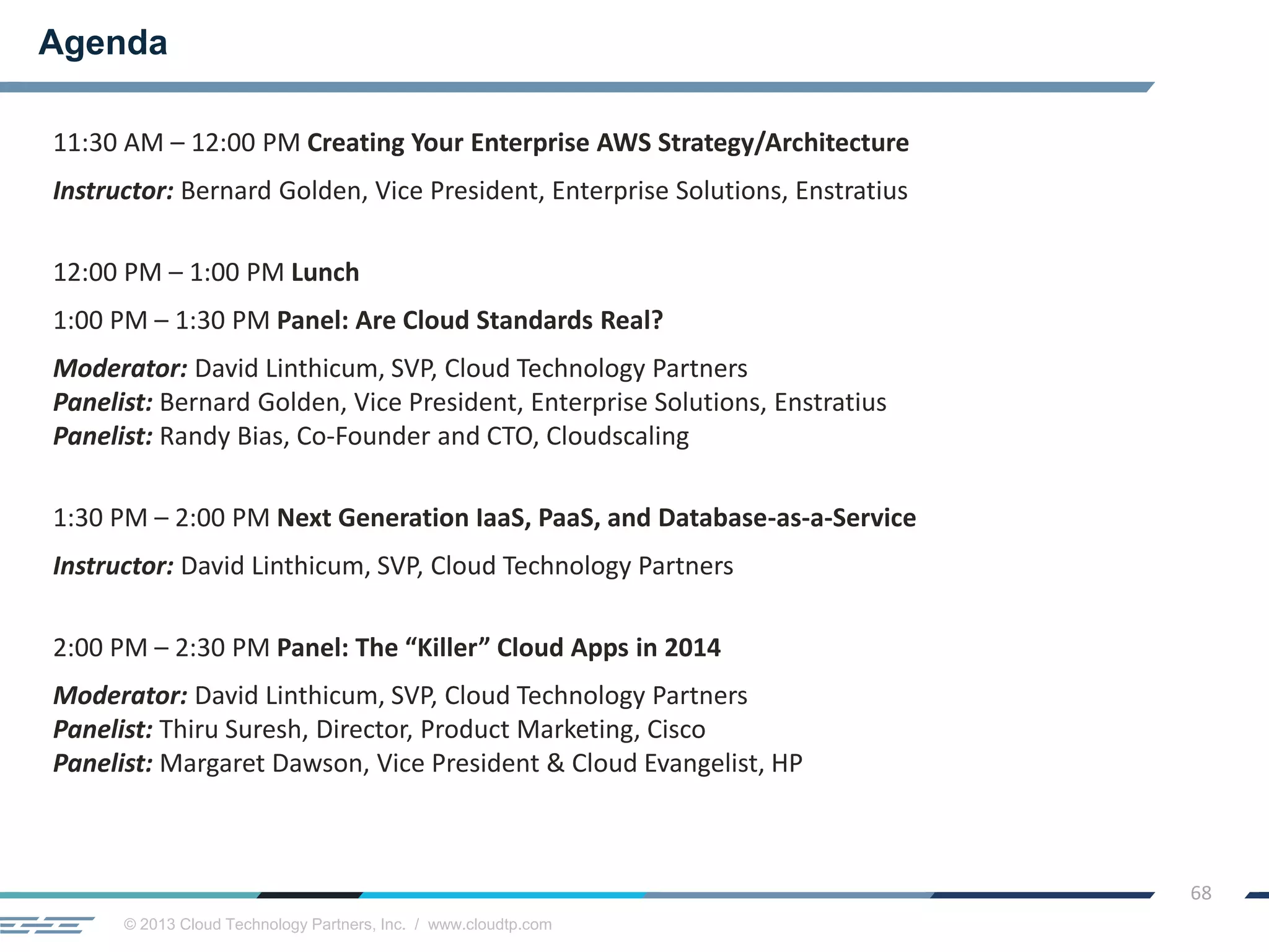 © 2013 Cloud Technology Partners, Inc. / www.cloudtp.com
68
11:30 AM – 12:00 PM Creating Your Enterprise AWS Strategy/Architecture
Instructor: Bernard Golden, Vice President, Enterprise Solutions, Enstratius
12:00 PM – 1:00 PM Lunch
1:00 PM – 1:30 PM Panel: Are Cloud Standards Real?
Moderator: David Linthicum, SVP, Cloud Technology Partners
Panelist: Bernard Golden, Vice President, Enterprise Solutions, Enstratius
Panelist: Randy Bias, Co-Founder and CTO, Cloudscaling
1:30 PM – 2:00 PM Next Generation IaaS, PaaS, and Database-as-a-Service
Instructor: David Linthicum, SVP, Cloud Technology Partners
2:00 PM – 2:30 PM Panel: The “Killer” Cloud Apps in 2014
Moderator: David Linthicum, SVP, Cloud Technology Partners
Panelist: Thiru Suresh, Director, Product Marketing, Cisco
Panelist: Margaret Dawson, Vice President & Cloud Evangelist, HP
Agenda
 
