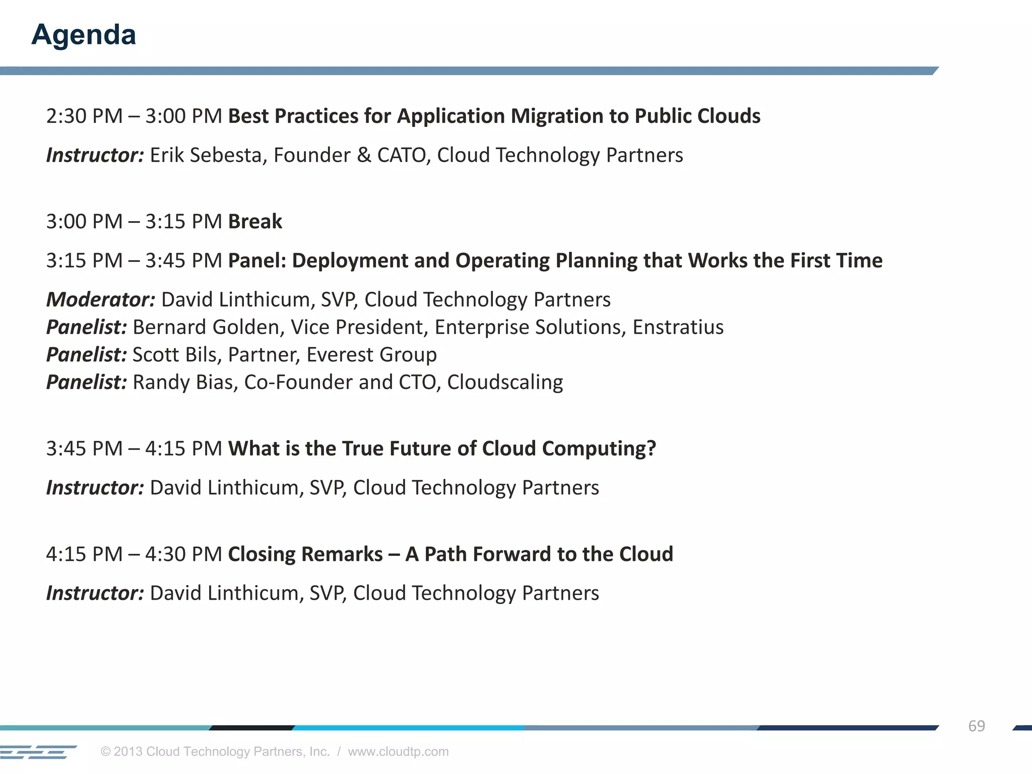 © 2013 Cloud Technology Partners, Inc. / www.cloudtp.com
69
2:30 PM – 3:00 PM Best Practices for Application Migration to Public Clouds
Instructor: Erik Sebesta, Founder & CATO, Cloud Technology Partners
3:00 PM – 3:15 PM Break
3:15 PM – 3:45 PM Panel: Deployment and Operating Planning that Works the First Time
Moderator: David Linthicum, SVP, Cloud Technology Partners
Panelist: Bernard Golden, Vice President, Enterprise Solutions, Enstratius
Panelist: Scott Bils, Partner, Everest Group
Panelist: Randy Bias, Co-Founder and CTO, Cloudscaling
3:45 PM – 4:15 PM What is the True Future of Cloud Computing?
Instructor: David Linthicum, SVP, Cloud Technology Partners
4:15 PM – 4:30 PM Closing Remarks – A Path Forward to the Cloud
Instructor: David Linthicum, SVP, Cloud Technology Partners
Agenda
 