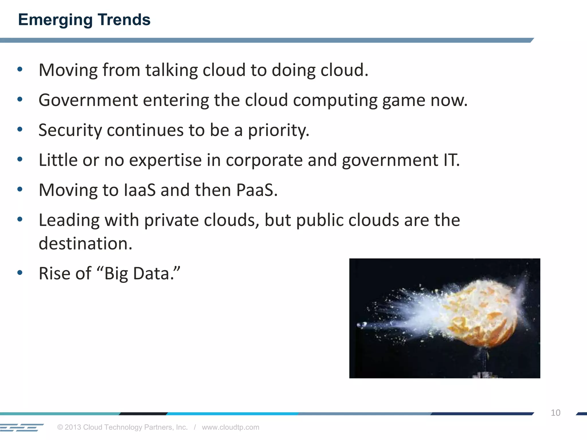 © 2013 Cloud Technology Partners, Inc. / www.cloudtp.com
10
• Moving from talking cloud to doing cloud.
• Government entering the cloud computing game now.
• Security continues to be a priority.
• Little or no expertise in corporate and government IT.
• Moving to IaaS and then PaaS.
• Leading with private clouds, but public clouds are the
destination.
• Rise of “Big Data.”
Emerging Trends
 