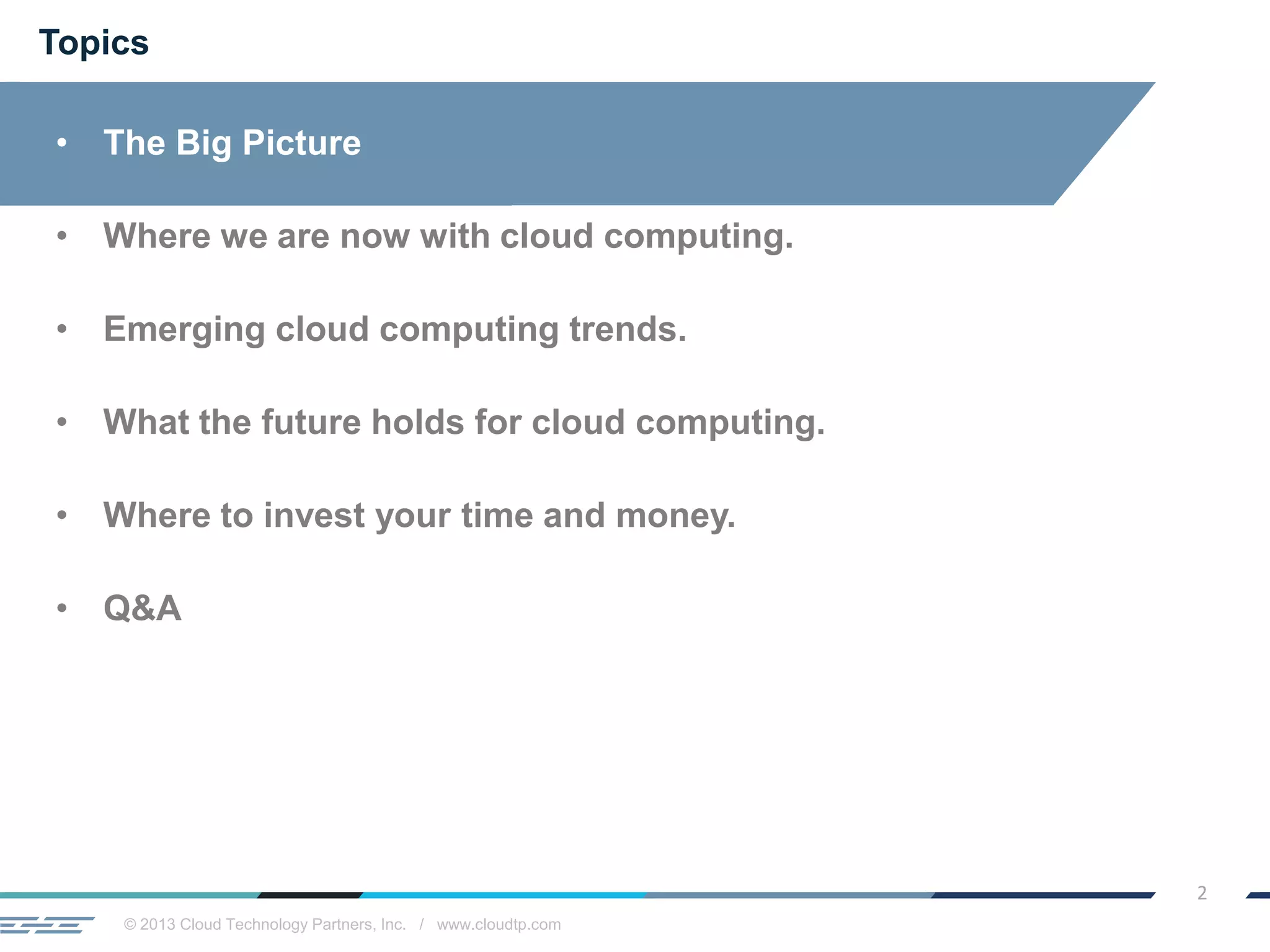 © 2013 Cloud Technology Partners, Inc. / www.cloudtp.com
2
Topics
• The Big Picture
• Where we are now with cloud computing.
• Emerging cloud computing trends.
• What the future holds for cloud computing.
• Where to invest your time and money.
• Q&A
 