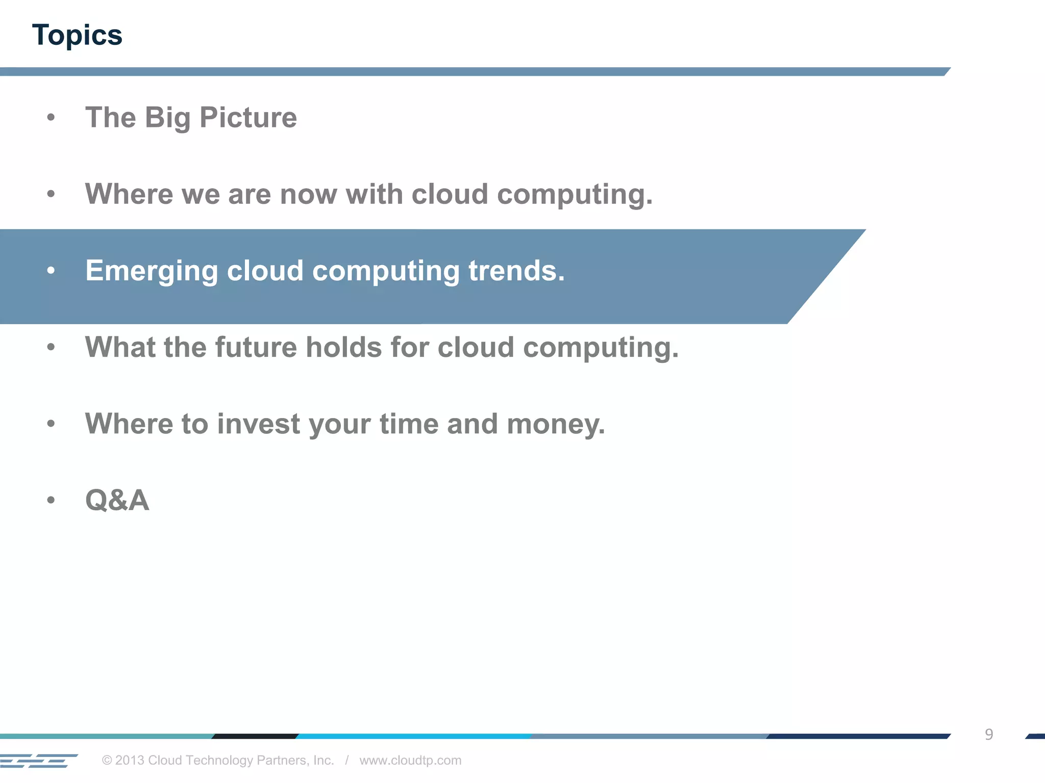 © 2013 Cloud Technology Partners, Inc. / www.cloudtp.com
9
Topics
• The Big Picture
• Where we are now with cloud computing.
• Emerging cloud computing trends.
• What the future holds for cloud computing.
• Where to invest your time and money.
• Q&A
 