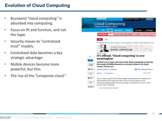 © 2013 Cloud Technology Partners, Inc. / www.cloudtp.com
16
• Buzzword “cloud computing” is
absorbed into computing.
• Focus on fit and function, and not
the hype.
• Security moves to “centralized
trust” models.
• Centralized data becomes a key
strategic advantage.
• Mobile devices become more
powerful, but thin.
• The rise of the “composite cloud.”
Evolution of Cloud Computing
 