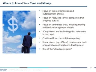© 2013 Cloud Technology Partners, Inc. / www.cloudtp.com
18
• Focus on the reorganization and
outplacement of data.
• Focus on PaaS, and service companies that
are good at PaaS.
• Focus on centralized trust, including moving
to identity management models.
• SOA patterns and technology find new value
in the cloud.
• Continued focus on mobile computing.
• Home clouds (e.g., iCloud) create a new track
of application and appliance development.
• Rise of the “cloud aggregator.”
Where to Invest Your Time and Money
 