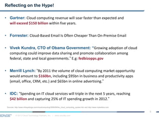 © 2013 Cloud Technology Partners, Inc. / www.cloudtp.com
6
• Gartner: Cloud computing revenue will soar faster than expected and
will exceed $150 billion within five years.
• Forrester: Cloud-Based Email Is Often Cheaper Than On-Premise Email
• Vivek Kundra, CTO of Obama Government: “Growing adoption of cloud
computing could improve data sharing and promote collaboration among
federal, state and local governments.” E.g: fedbizopps.gov
• Merrill Lynch: “By 2011 the volume of cloud computing market opportunity
would amount to $160bn, including $95bn in business and productivity apps
(email, office, CRM, etc.) and $65bn in online advertising.”
• IDC: “Spending on IT cloud services will triple in the next 5 years, reaching
$42 billion and capturing 25% of IT spending growth in 2012.”
Reflecting on the Hype!
Sources: http://www.infosysblogs.com/cloudcomputing/2009/08/the_cloud_computing_quotes.htm and http://www.mytestbox.com
 