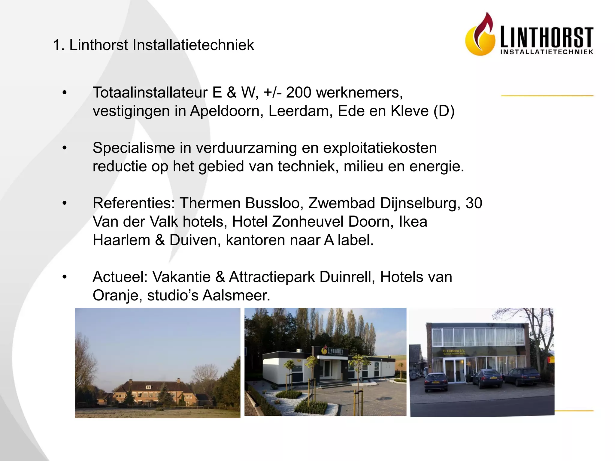 1. Linthorst Installatietechniek


 •    Totaalinstallateur E & W, +/- 200 werknemers,
      vestigingen in Apeldoorn, Leerdam, Ede en Kleve (D)

 •    Specialisme in verduurzaming en exploitatiekosten
      reductie op het gebied van techniek, milieu en energie.

 •    Referenties: Thermen Bussloo, Zwembad Dijnselburg, 30
      Van der Valk hotels, Hotel Zonheuvel Doorn, Ikea
      Haarlem & Duiven, kantoren naar A label.

 •    Actueel: Vakantie & Attractiepark Duinrell, Hotels van
      Oranje, studio’s Aalsmeer.
 