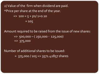 2)Value of the firm when dividend are paid.
*Price per share at the end of the year.
=> 100 = 5 + p1/ 1+0.10
= 105
Amount required to be raised from the issue of new shares:
=> 500,000 – ( 250,000 - 125,000)
=> 375,000
Number of additional shares to be issued:
= 375,000 / 105 => 3571.42857 shares
 