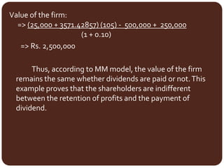 Value of the firm:
=> (25,000 + 3571.42857) (105) - 500,000 + 250,000
(1 + 0.10)
=> Rs. 2,500,000
Thus, according to MM model, the value of the firm
remains the same whether dividends are paid or not.This
example proves that the shareholders are indifferent
between the retention of profits and the payment of
dividend.
 