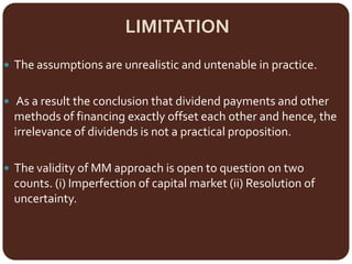 LIMITATION
 The assumptions are unrealistic and untenable in practice.
 As a result the conclusion that dividend payments and other
methods of financing exactly offset each other and hence, the
irrelevance of dividends is not a practical proposition.
 The validity of MM approach is open to question on two
counts. (i) Imperfection of capital market (ii) Resolution of
uncertainty.
 