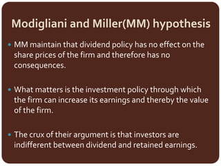 Modigliani and Miller(MM) hypothesis
 MM maintain that dividend policy has no effect on the
share prices of the firm and therefore has no
consequences.
 What matters is the investment policy through which
the firm can increase its earnings and thereby the value
of the firm.
 The crux of their argument is that investors are
indifferent between dividend and retained earnings.
 