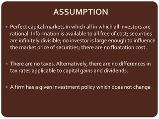 ASSUMPTION
 Perfect capital markets in which all in which all investors are
rational. Information is available to all free of cost; securities
are infinitely divisible; no investor is large enough to influence
the market price of securities; there are no floatation cost.
 There are no taxes.Alternatively, there are no differences in
tax rates applicable to capital gains and dividends.
 A firm has a given investment policy which does not change
 