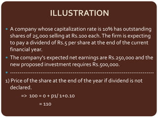 ILLUSTRATION
 A company whose capitalization rate is 10% has outstanding
shares of 25,000 selling at Rs.100 each.The firm is expecting
to pay a dividend of Rs.5 per share at the end of the current
financial year.
 The company's expected net earnings are Rs.250,000 and the
new proposed investment requires Rs.500,000.
 ----------------------------------------------------------------------------
1) Price of the share at the end of the year if dividend is not
declared.
=> 100 = 0 + p1/ 1+0.10
= 110
 
