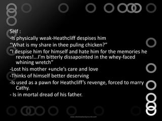 Conflict
Self :
-Is physically weak-Heathcliff despises him
“What is my share in thee puling chicken?”
“I despise him for himself and hate him for the memories he
    revives!...I’m bitterly dissapointed in the whey-faced
    whining wretch”
-Lost his mother +uncle’s care and love
-Thinks of himself better deserving
-Is used as a pawn for Heathcliff’s revenge, forced to marry
    Cathy.
- Is in mortal dread of his father.
 