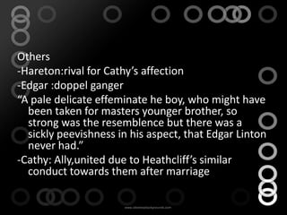Others
-Hareton:rival for Cathy’s affection
-Edgar :doppel ganger
“A pale delicate effeminate he boy, who might have
  been taken for masters younger brother, so
  strong was the resemblence but there was a
  sickly peevishness in his aspect, that Edgar Linton
  never had.”
-Cathy: Ally,united due to Heathcliff’s similar
  conduct towards them after marriage
 