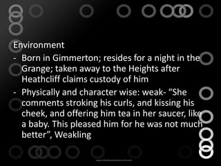 Environment
- Born in Gimmerton; resides for a night in the
  Grange; taken away to the Heights after
  Heathcliff claims custody of him
- Physically and character wise: weak- “She
  comments stroking his curls, and kissing his
  cheek, and offering him tea in her saucer, like
  a baby. This pleased him for he was not much
  better”, Weakling
 