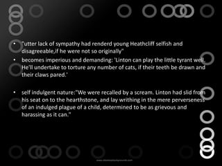 • "utter lack of sympathy had renderd young Heathcliff selfish and
  disagreeable,if he were not so originally"
• becomes imperious and demanding: 'Linton can play the little tyrant well.
  He'll undertake to torture any number of cats, if their teeth be drawn and
  their claws pared.'

• self indulgent nature:"We were recalled by a scream. Linton had slid from
  his seat on to the hearthstone, and lay writhing in the mere perverseness
  of an indulged plague of a child, determined to be as grievous and
  harassing as it can."
 