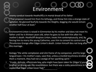 Environment
•   enemy-condust towards Heathcliff,is in mortal dread of his father
•   "That proposal roused him from his lethargy, and threw him into a strange state of
    agitation. He glanced fearfully towards the Heights, begging she would remain
    another half-hour at least.”

•   Environemnt:Linton is raised in Gimmerton by his mother and does not meet his
    father until he is thirteen years old, when he goes to live with him after his
    mother’s death. Heathcliff despises Linton, treats him contemptuously, and, by
    forcing him to marry the young Catherine, uses him to cement his control over
    Thrushcross Grange after Edgar Linton’s death. Linton himself dies not long after
    this marriage.

•   biology:"the white complexion and slim frame of my companion, and his large
    languid eyes—his mother's eyes, save that, unless a morbid touchiness kindled
    them a moment, they had not a vestige of her sparkling spirit."
•   "A pale, delicate, effeminate boy, who might have been taken for [Edgar's] younger
    brother, so strong was the resemblance: but there was a sickly peevishness in his
    aspect that Edgar Linton never had."
 