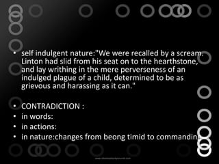 Linton

• self indulgent nature:"We were recalled by a scream.
  Linton had slid from his seat on to the hearthstone,
  and lay writhing in the mere perverseness of an
  indulged plague of a child, determined to be as
  grievous and harassing as it can."

•   CONTRADICTION :
•   in words:
•   in actions:
•   in nature:changes from beong timid to commanding
 