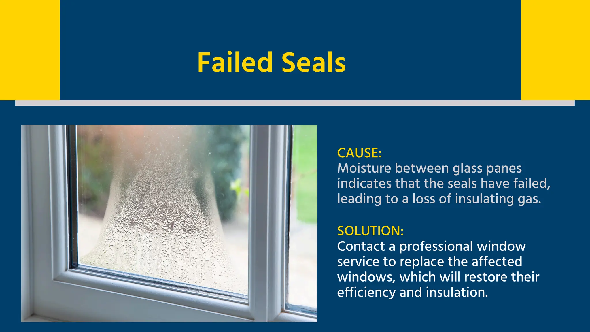 Failed Seals
CAUSE:
Moisture between glass panes
indicates that the seals have failed,
leading to a loss of insulating gas.
SOLUTION:
Contact a professional window
service to replace the affected
windows, which will restore their
efficiency and insulation.
 