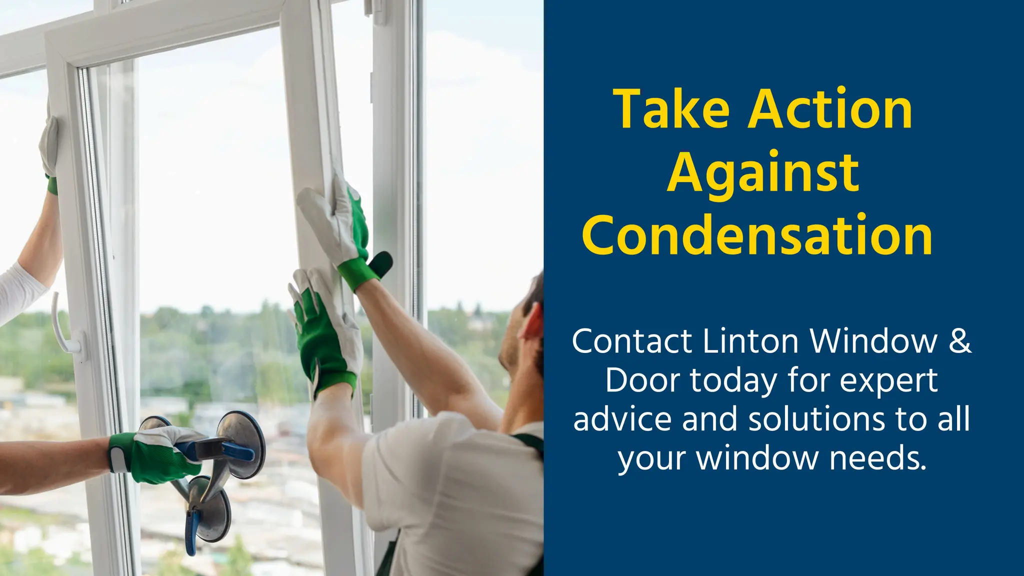 Take Action
Against
Condensation
Contact Linton Window &
Door today for expert
advice and solutions to all
your window needs.
 