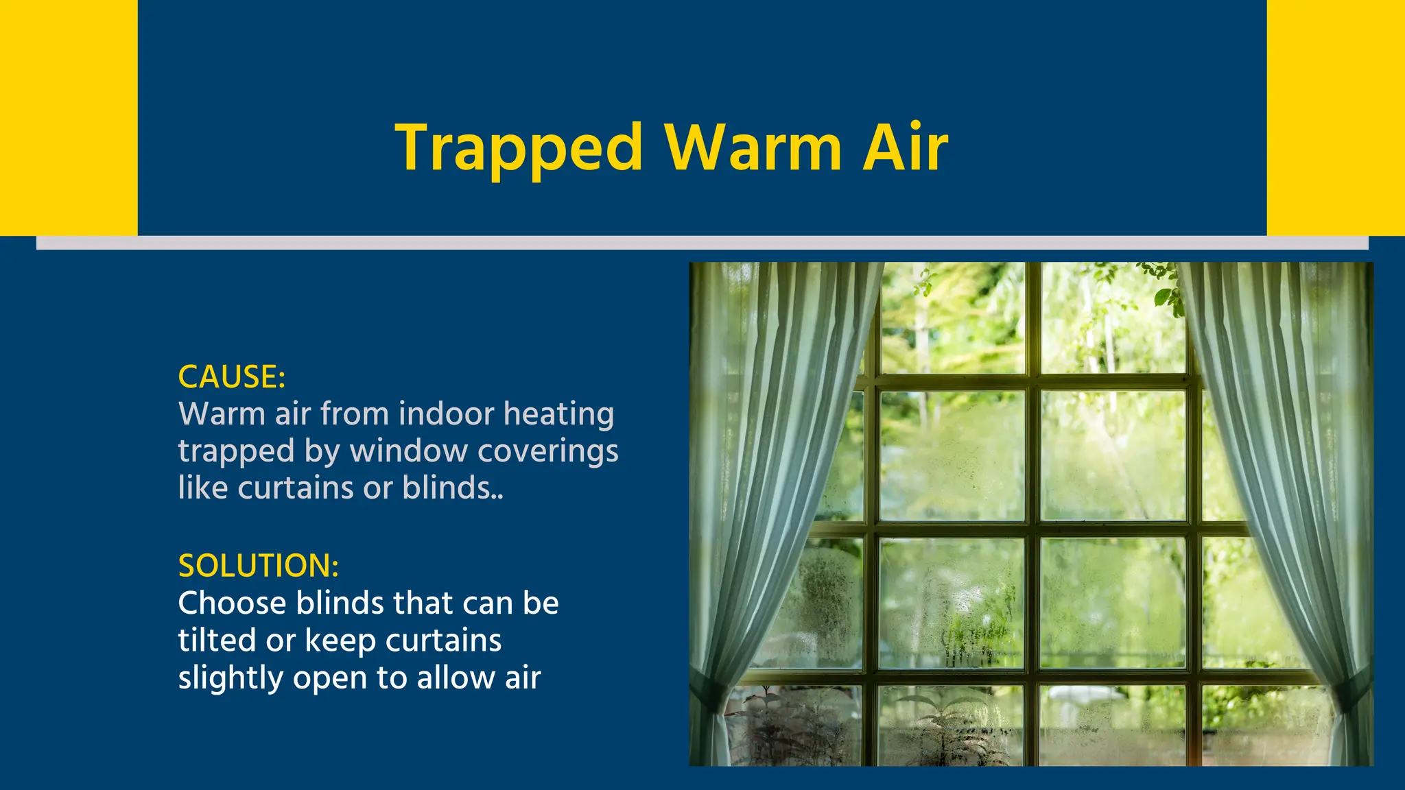 CAUSE:
Warm air from indoor heating
trapped by window coverings
like curtains or blinds..
SOLUTION:
Choose blinds that can be
tilted or keep curtains
slightly open to allow air
Trapped Warm Air
 