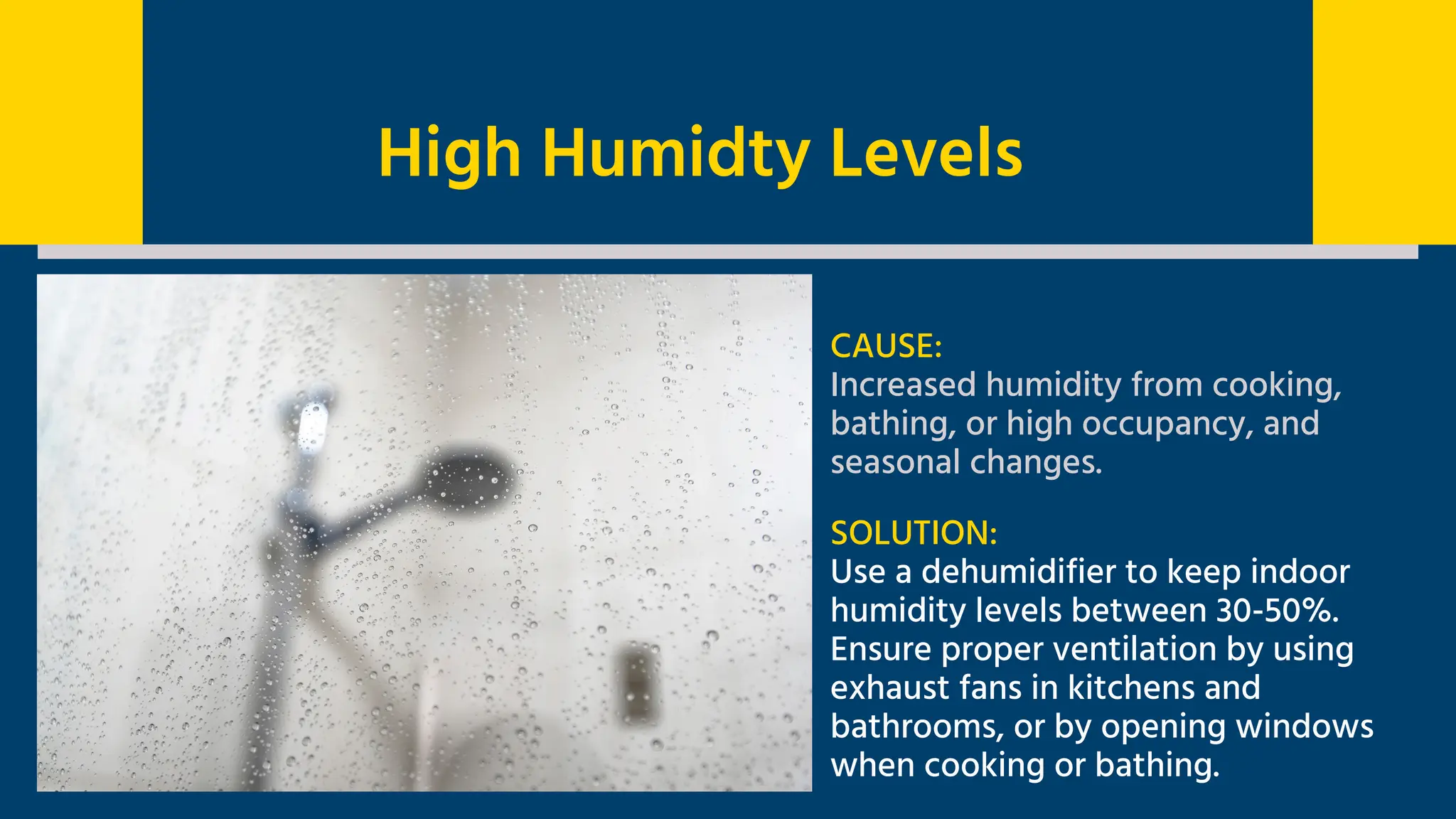 CAUSE:
Increased humidity from cooking,
bathing, or high occupancy, and
seasonal changes.
SOLUTION:
Use a dehumidifier to keep indoor
humidity levels between 30-50%.
Ensure proper ventilation by using
exhaust fans in kitchens and
bathrooms, or by opening windows
when cooking or bathing.
High Humidty Levels
 