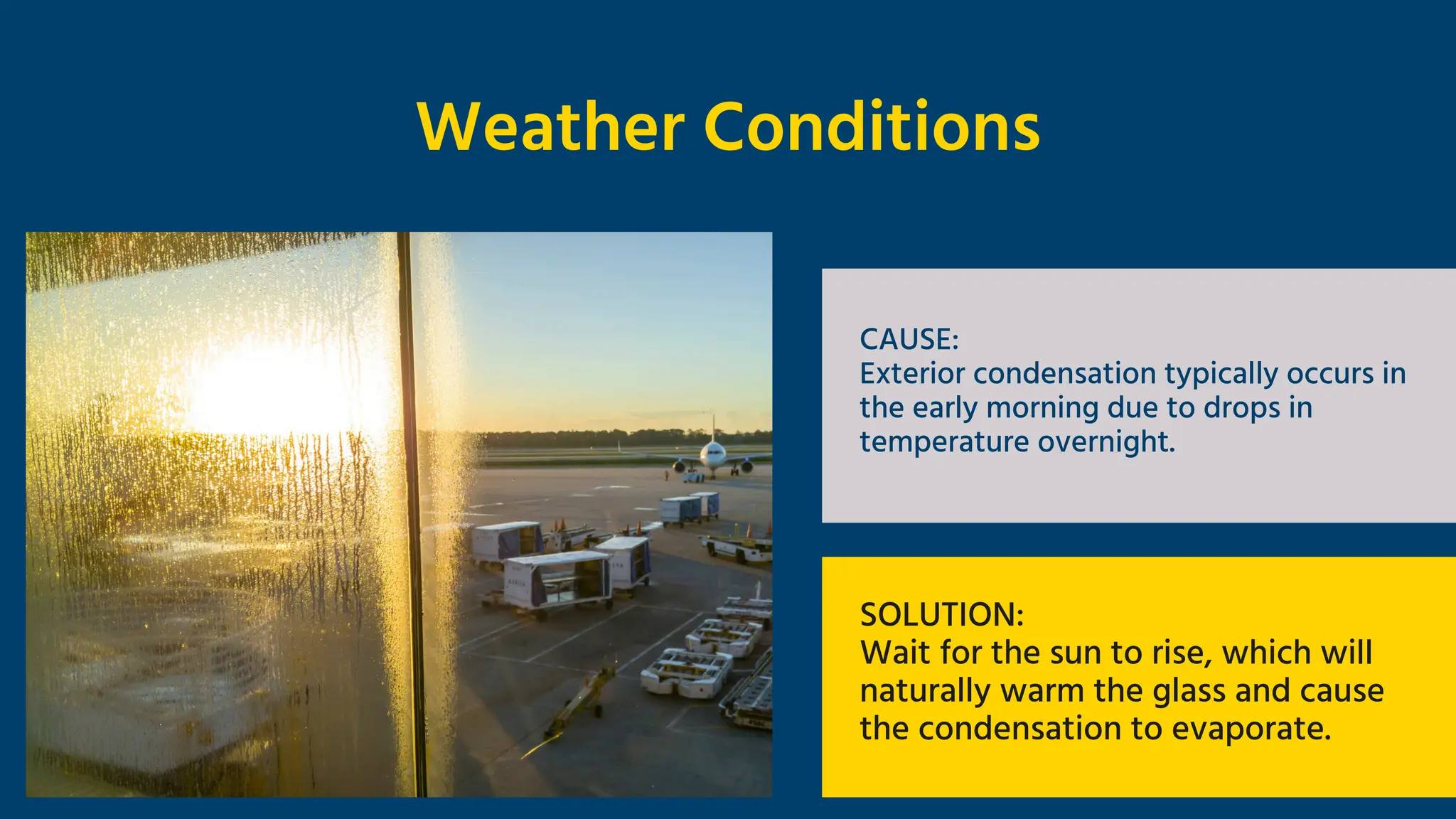 Weather Conditions
CAUSE:
Exterior condensation typically occurs in
the early morning due to drops in
temperature overnight.
SOLUTION:
Wait for the sun to rise, which will
naturally warm the glass and cause
the condensation to evaporate.
 
