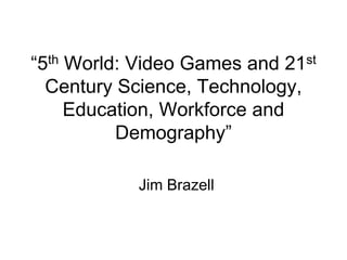 ―5th World: Video Games and 21st
Century Science, Technology,
Education, Workforce and
Demography‖
Jim Brazell
 