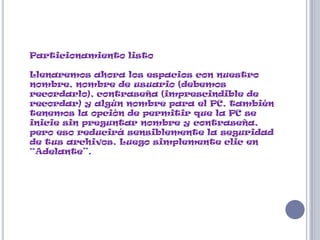 Particionamiento listo

Llenaremos ahora los espacios con nuestro
nombre, nombre de usuario (debemos
recordarlo), contraseña (imprescindible de
recordar) y algún nombre para el PC, también
tenemos la opción de permitir que la PC se
inicie sin preguntar nombre y contraseña,
pero eso reducirá sensiblemente la seguridad
de tus archivos. Luego simplemente clic en
“Adelante”.
 