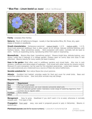 * Blue Flax – Linum lewisii var. lewisii

(LIN-um lew-ISS-ee-eye)

Family: Linaceae (Flax Family)
Native to: Much of California to Oregon. Locally in San Bernardino Mtns, Mt. Pinos; dry, open
slopes in forests or woodlands.
Herbaceous perennial
mature height: 1-2 ft.
mature width: 1-2 ft.
Short-lived perennial wildflower that is often grown as an annual. Delicate arching branches with
feathery leaves. Base sometimes woody.
Semi-evergreen with water; normally will die back to
stem. Forms an expanding clump, reproducing either from seed or resprouting.

Growth characteristics:

Blooms May-Sept. (sometimes earlier). Flowers bright blue, delicate-looking, very
showy. Looks like it belongs in a cottage garden. Flowers open on sunny days and close in late
afternoon. Blooms heavily for many weeks (at least 6 weeks).

Blooms/fruits:

Uses in the garden: Most often used in wildflower gardens and mixed beds.

Also nice in rock
gardens, containers and along edges of walkways. Fine mixed with other natives for erosion control.
Because it’s semi-evergreen, can be used for fire-retardant greenstrips. Looks best massed. Plant
was used extensively as a medicinal & as a source of fibers by native Californians.

Sensible substitute for: Non-native flaxes like Linum perenne.
Excellent bird habitat: provides seeds for food and cover for small birds.
butterflies collect the nectar. Deer and other animals may eat foliage.

Attracts:

Bees and

Requirements:
Element
Sun
Soil
Water
Fertilizer
Other

Requirement

Full sun to part shade
Any well-drained soil; can even tolerate somewhat alkali soils
Low to moderate garden water; tolerates a wide range of watering regimens, from
summer dry to regular water.
None needed

Management:
reseeds well.

Easy to grow.
Trim back in fall.

Propagation: from seed:

Deadhead if you don’t want it to re-seed, otherwise it normally

easy; sow seed in prepared ground or pots in fall/winter.

Blooms in

second year.

Plant/seed sources (see list for source numbers): 1, 3, 5, 8, 10, 11, 13, 14, 16, 19, 27, 28

2/12/11
© Project SOUND

 