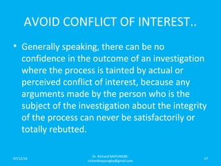 AVOID CONFLICT OF INTEREST..
• Generally speaking, there can be no
confidence in the outcome of an investigation
where the process is tainted by actual or
perceived conflict of interest, because any
arguments made by the person who is the
subject of the investigation about the integrity
of the process can never be satisfactorily or
totally rebutted.
07/12/16
Dr. Richard MAYUNGBE:
richardmayungbe@gmail.com
17
 