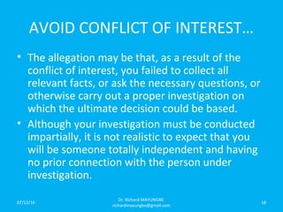 AVOID CONFLICT OF INTEREST…
• The allegation may be that, as a result of the
conflict of interest, you failed to collect all
relevant facts, or ask the necessary questions, or
otherwise carry out a proper investigation on
which the ultimate decision could be based.
• Although your investigation must be conducted
impartially, it is not realistic to expect that you
will be someone totally independent and having
no prior connection with the person under
investigation.
07/12/16
Dr. Richard MAYUNGBE:
richardmayungbe@gmail.com
18
 