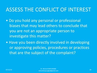 ASSESS THE CONFLICT OF INTEREST
• Do you hold any personal or professional
biases that may lead others to conclude that
you are not an appropriate person to
investigate this matter?
• Have you been directly involved in developing
or approving policies, procedures or practices
that are the subject of the complaint?
07/12/16
Dr. Richard MAYUNGBE:
richardmayungbe@gmail.com
20
 
