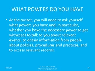 WHAT POWERS DO YOU HAVE
• At the outset, you will need to ask yourself
what powers you have and, in particular,
whether you have the necessary power to get
witnesses to talk to you about relevant
events, to obtain information from people
about policies, procedures and practices, and
to access relevant records.
07/12/16
Dr. Richard MAYUNGBE:
richardmayungbe@gmail.com
24
 
